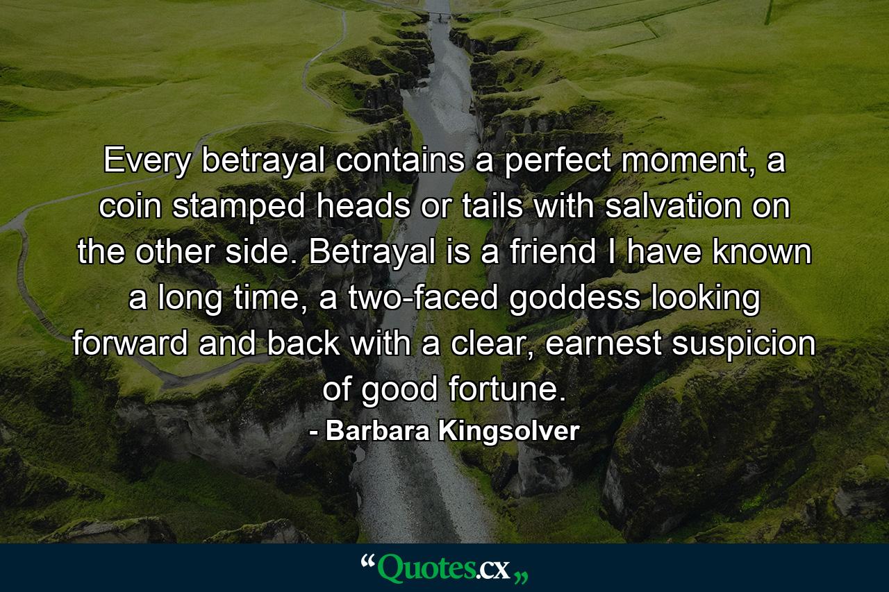 Every betrayal contains a perfect moment, a coin stamped heads or tails with salvation on the other side. Betrayal is a friend I have known a long time, a two-faced goddess looking forward and back with a clear, earnest suspicion of good fortune. - Quote by Barbara Kingsolver