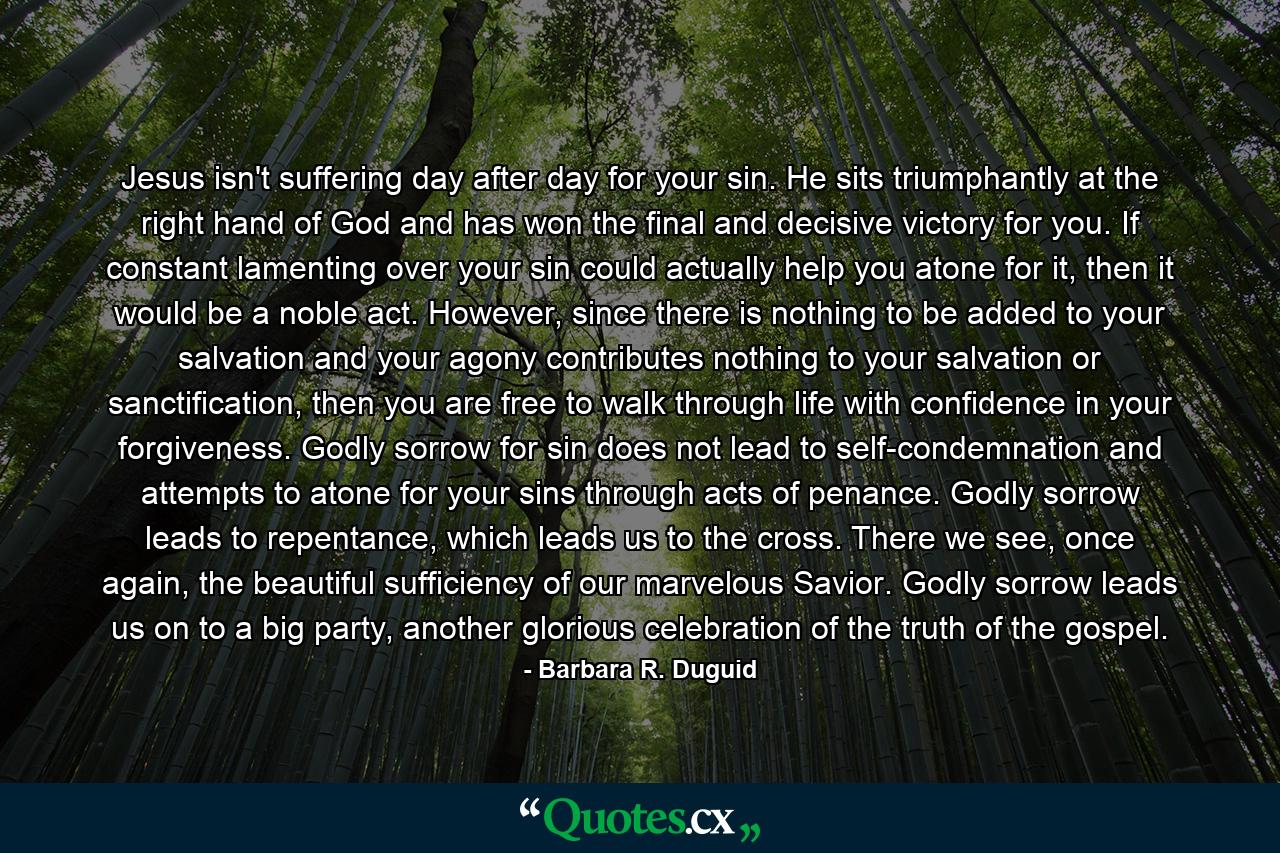 Jesus isn't suffering day after day for your sin. He sits triumphantly at the right hand of God and has won the final and decisive victory for you. If constant lamenting over your sin could actually help you atone for it, then it would be a noble act. However, since there is nothing to be added to your salvation and your agony contributes nothing to your salvation or sanctification, then you are free to walk through life with confidence in your forgiveness. Godly sorrow for sin does not lead to self-condemnation and attempts to atone for your sins through acts of penance. Godly sorrow leads to repentance, which leads us to the cross. There we see, once again, the beautiful sufficiency of our marvelous Savior. Godly sorrow leads us on to a big party, another glorious celebration of the truth of the gospel. - Quote by Barbara R. Duguid