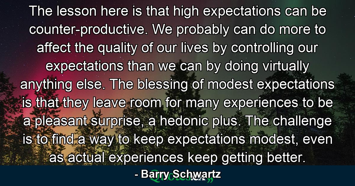 The lesson here is that high expectations can be counter-productive. We probably can do more to affect the quality of our lives by controlling our expectations than we can by doing virtually anything else. The blessing of modest expectations is that they leave room for many experiences to be a pleasant surprise, a hedonic plus. The challenge is to find a way to keep expectations modest, even as actual experiences keep getting better. - Quote by Barry Schwartz