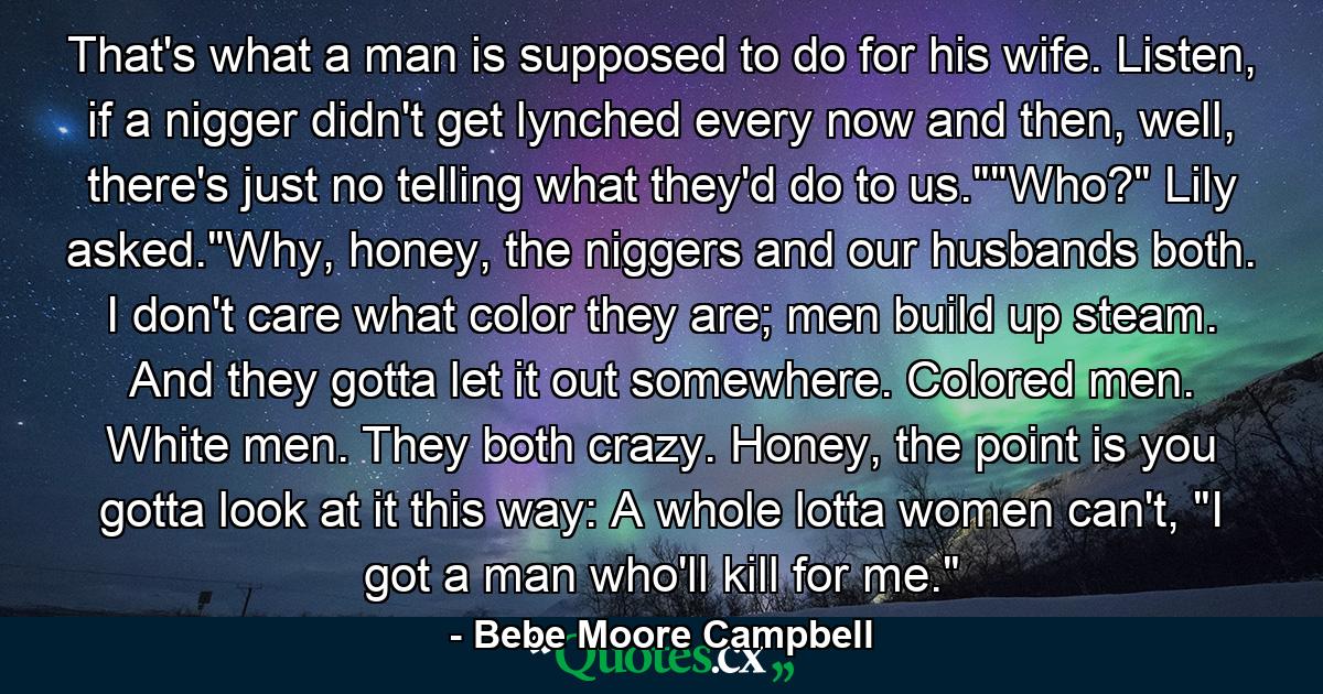 That's what a man is supposed to do for his wife. Listen, if a nigger didn't get lynched every now and then, well, there's just no telling what they'd do to us.