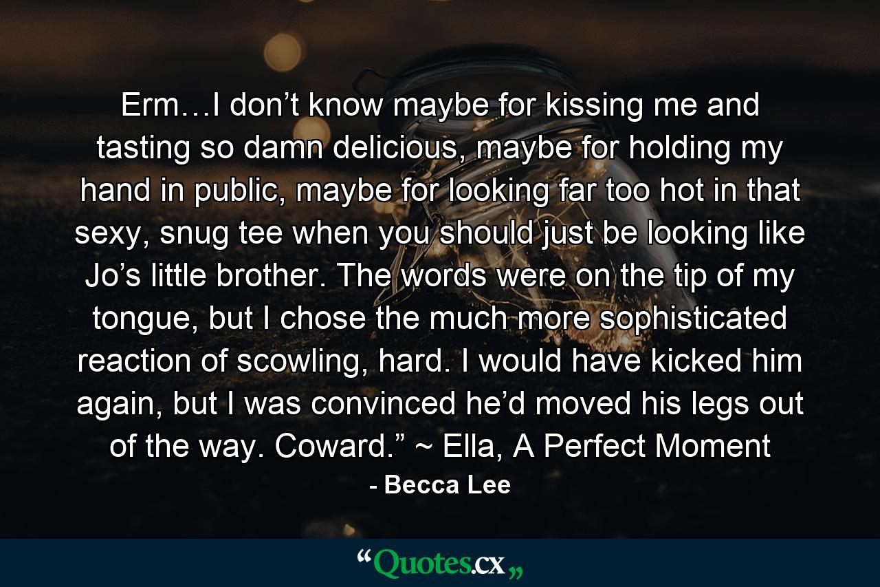 Erm…I don’t know maybe for kissing me and tasting so damn delicious, maybe for holding my hand in public, maybe for looking far too hot in that sexy, snug tee when you should just be looking like Jo’s little brother. The words were on the tip of my tongue, but I chose the much more sophisticated reaction of scowling, hard. I would have kicked him again, but I was convinced he’d moved his legs out of the way. Coward.” ~ Ella, A Perfect Moment - Quote by Becca Lee