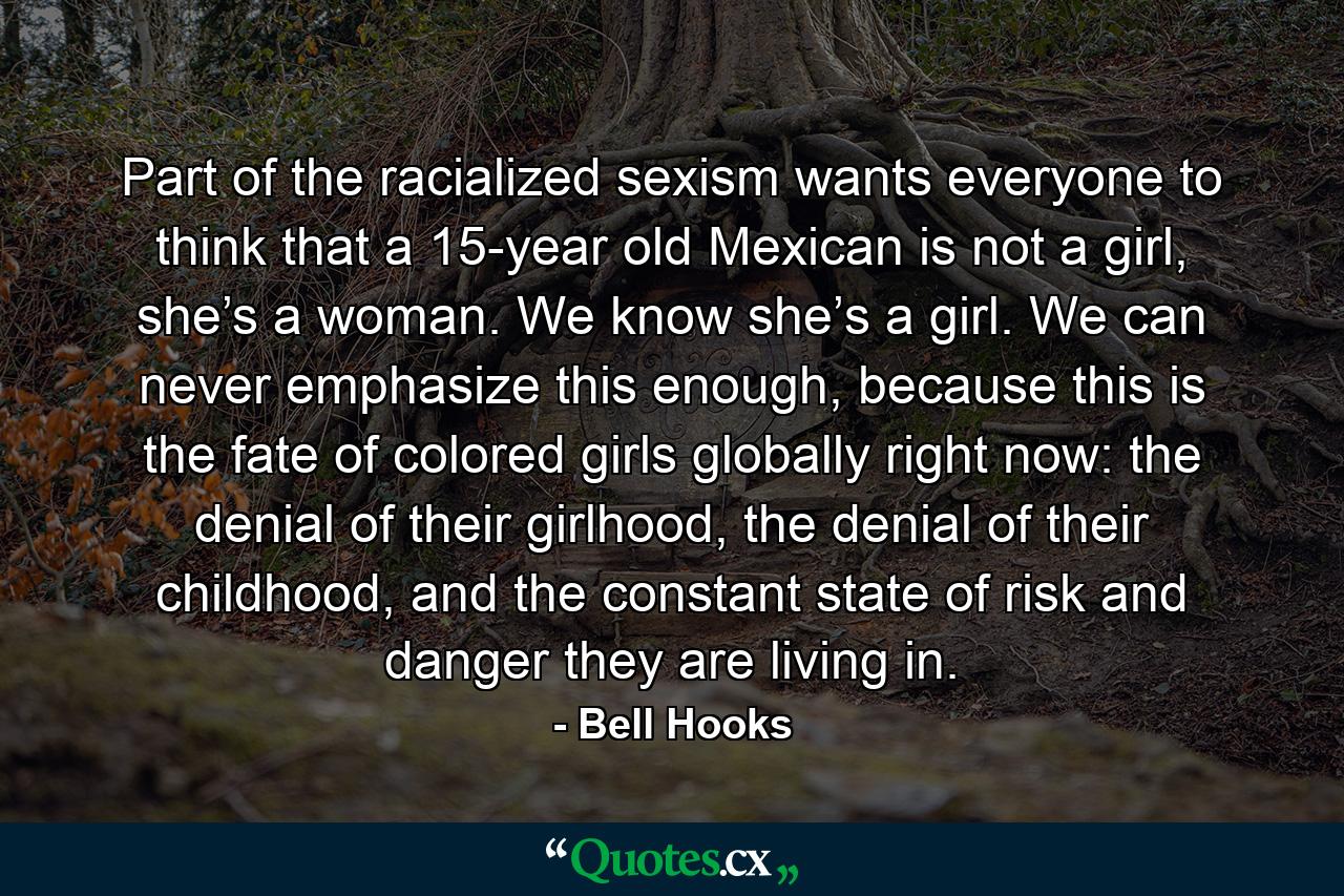 Part of the racialized sexism wants everyone to think that a 15-year old Mexican is not a girl, she’s a woman. We know she’s a girl. We can never emphasize this enough, because this is the fate of colored girls globally right now: the denial of their girlhood, the denial of their childhood, and the constant state of risk and danger they are living in. - Quote by Bell Hooks