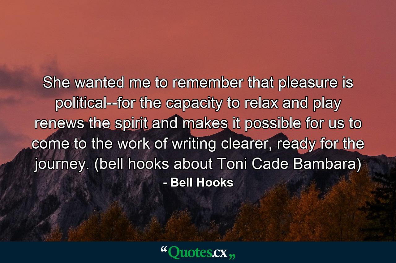 She wanted me to remember that pleasure is political--for the capacity to relax and play renews the spirit and makes it possible for us to come to the work of writing clearer, ready for the journey. (bell hooks about Toni Cade Bambara) - Quote by Bell Hooks