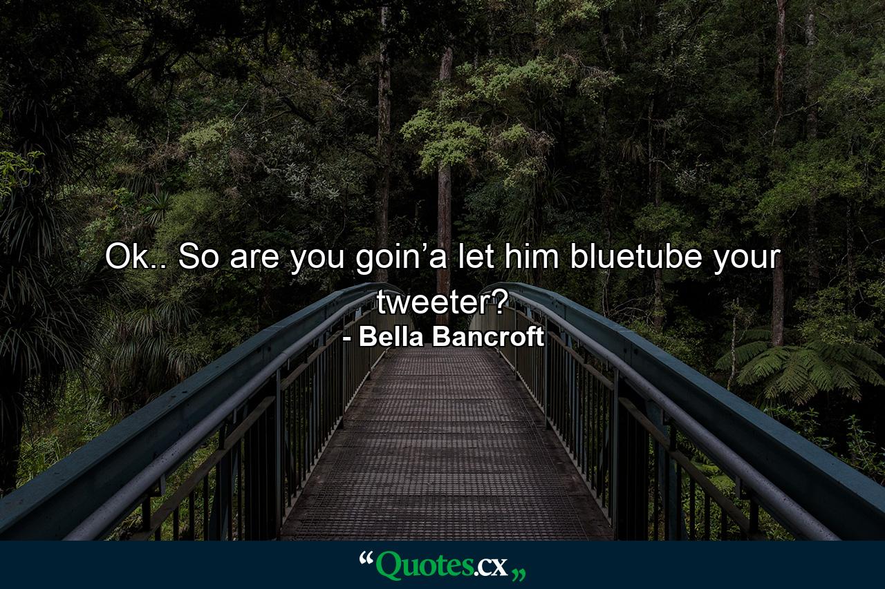 Ok.. So are you goin’a let him bluetube your tweeter? - Quote by Bella Bancroft