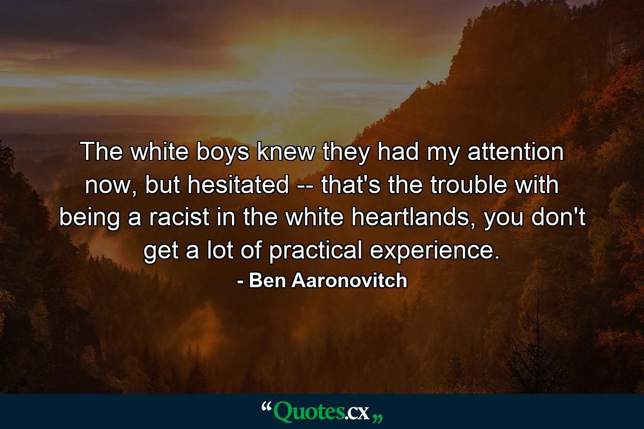 The white boys knew they had my attention now, but hesitated -- that's the trouble with being a racist in the white heartlands, you don't get a lot of practical experience. - Quote by Ben Aaronovitch