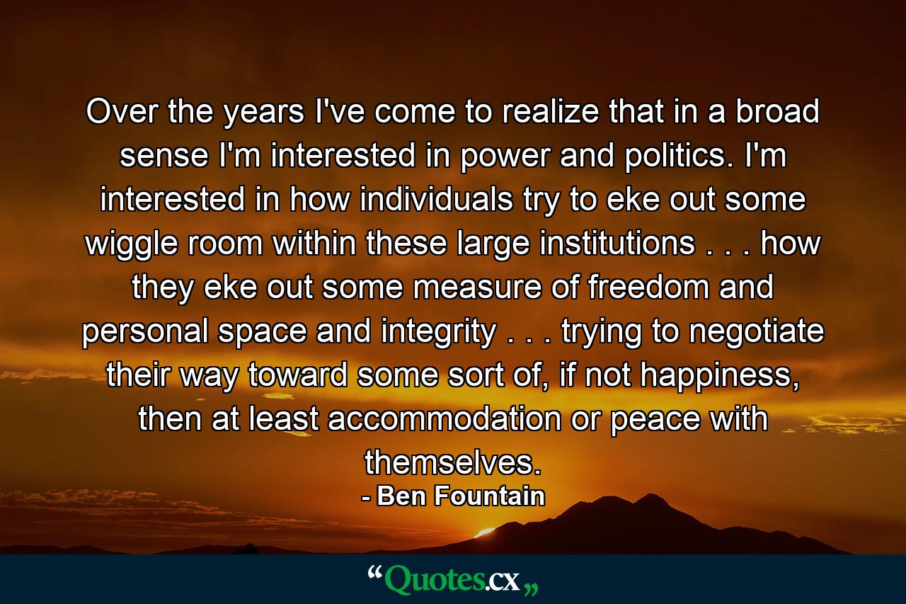 Over the years I've come to realize that in a broad sense I'm interested in power and politics. I'm interested in how individuals try to eke out some wiggle room within these large institutions . . . how they eke out some measure of freedom and personal space and integrity . . . trying to negotiate their way toward some sort of, if not happiness, then at least accommodation or peace with themselves. - Quote by Ben Fountain