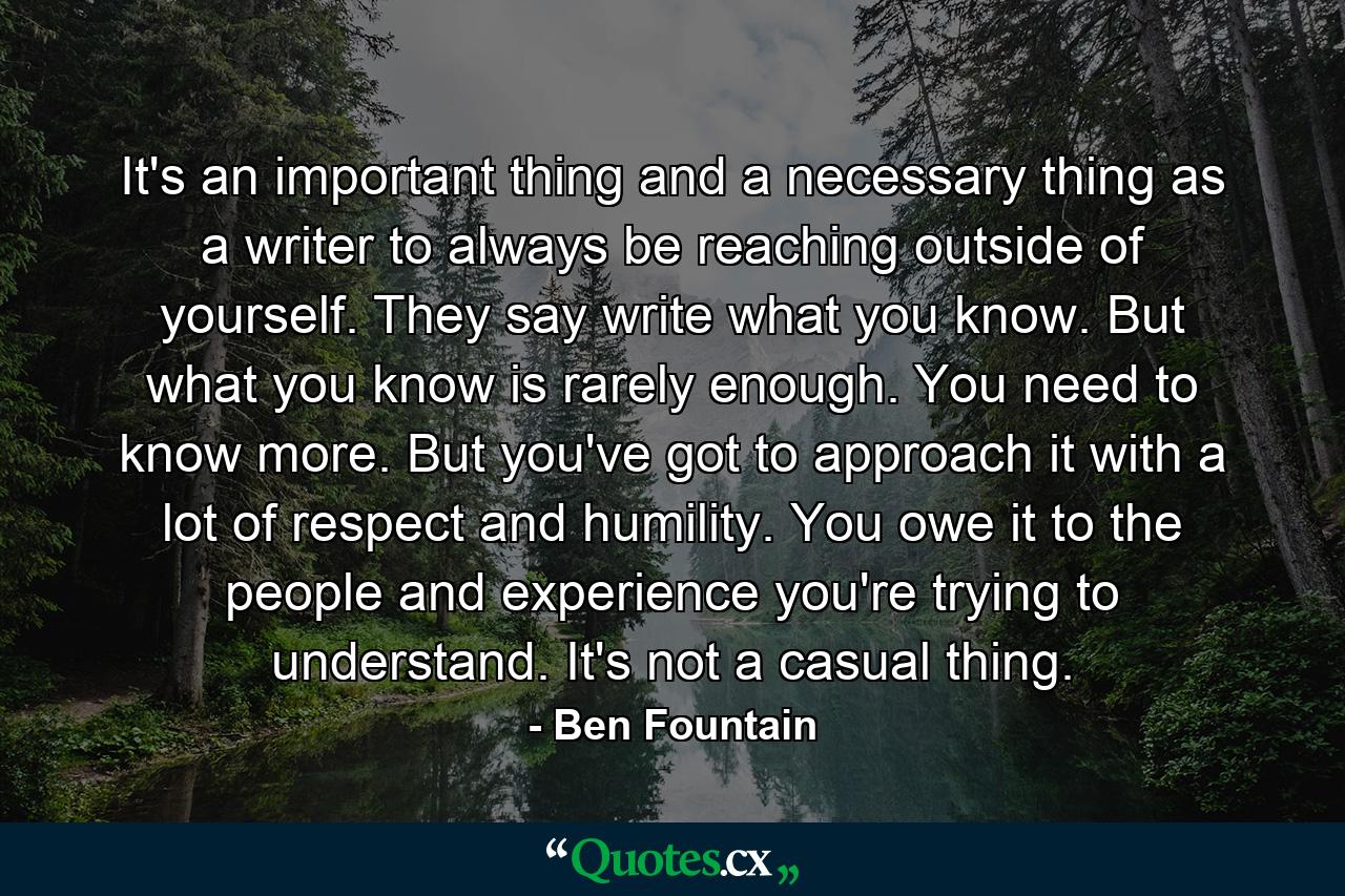 It's an important thing and a necessary thing as a writer to always be reaching outside of yourself. They say write what you know. But what you know is rarely enough. You need to know more. But you've got to approach it with a lot of respect and humility. You owe it to the people and experience you're trying to understand. It's not a casual thing. - Quote by Ben Fountain