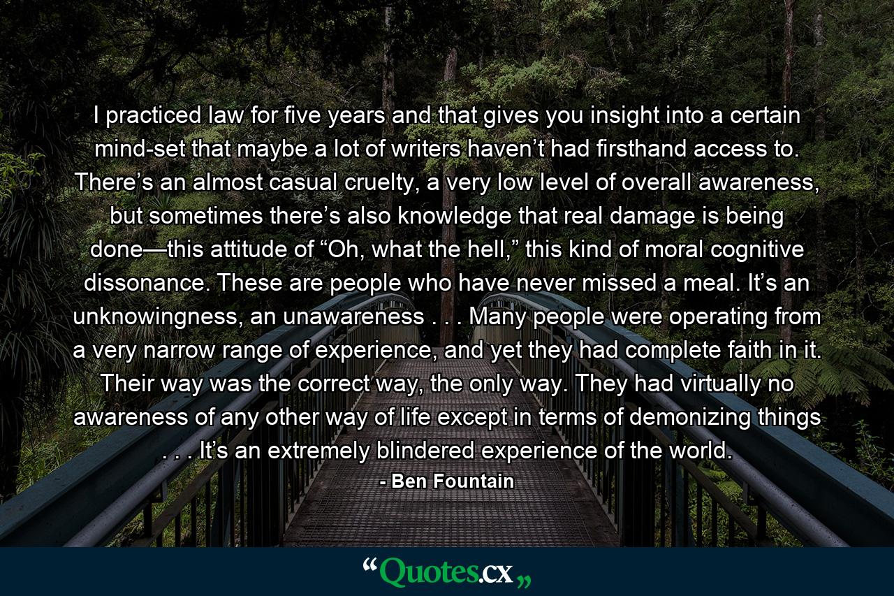 I practiced law for five years and that gives you insight into a certain mind-set that maybe a lot of writers haven’t had firsthand access to. There’s an almost casual cruelty, a very low level of overall awareness, but sometimes there’s also knowledge that real damage is being done—this attitude of “Oh, what the hell,” this kind of moral cognitive dissonance. These are people who have never missed a meal. It’s an unknowingness, an unawareness . . . Many people were operating from a very narrow range of experience, and yet they had complete faith in it. Their way was the correct way, the only way. They had virtually no awareness of any other way of life except in terms of demonizing things . . . It’s an extremely blindered experience of the world. - Quote by Ben Fountain