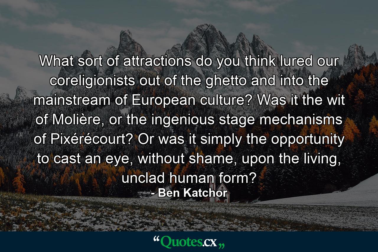 What sort of attractions do you think lured our coreligionists out of the ghetto and into the mainstream of European culture? Was it the wit of Molière, or the ingenious stage mechanisms of Pixérécourt? Or was it simply the opportunity to cast an eye, without shame, upon the living, unclad human form? - Quote by Ben Katchor