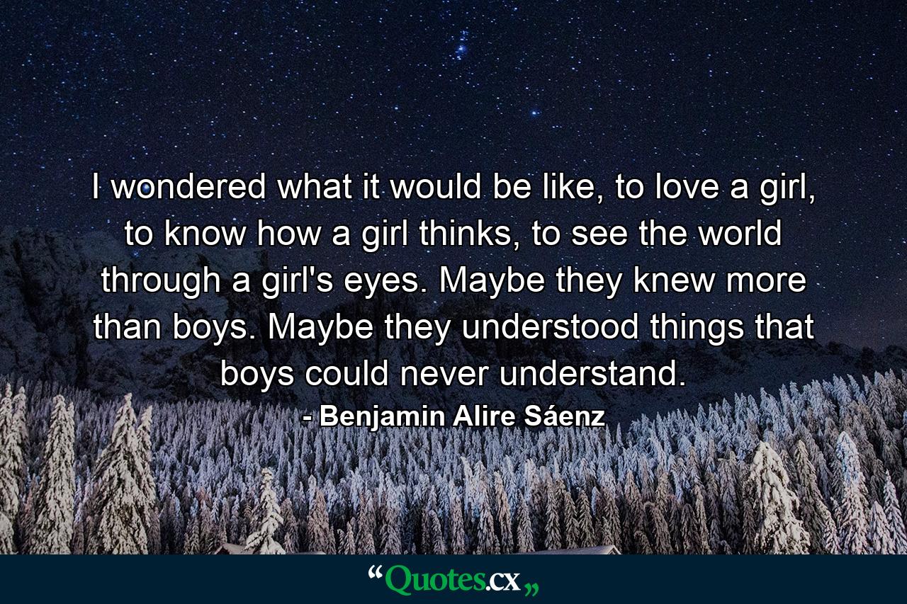 I wondered what it would be like, to love a girl, to know how a girl thinks, to see the world through a girl's eyes. Maybe they knew more than boys. Maybe they understood things that boys could never understand. - Quote by Benjamin Alire Sáenz