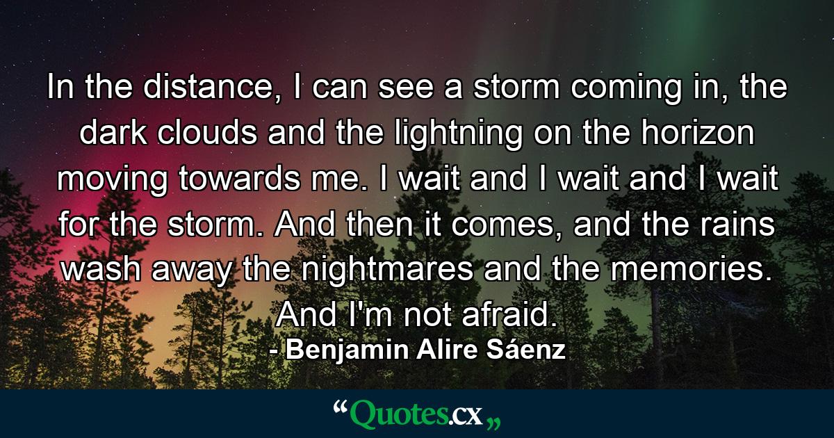 In the distance, I can see a storm coming in, the dark clouds and the lightning on the horizon moving towards me. I wait and I wait and I wait for the storm. And then it comes, and the rains wash away the nightmares and the memories. And I'm not afraid. - Quote by Benjamin Alire Sáenz