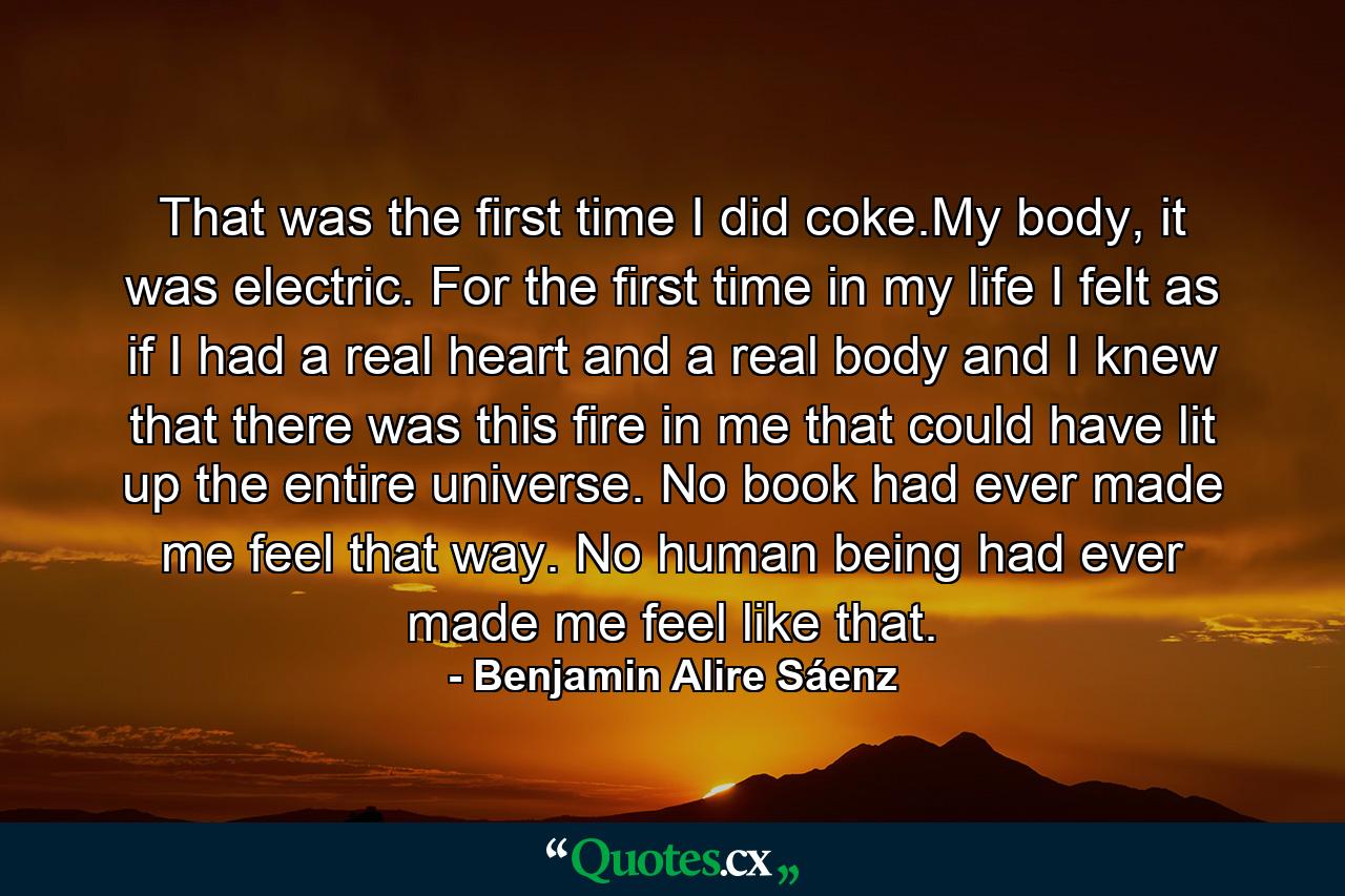 That was the first time I did coke.My body, it was electric. For the first time in my life I felt as if I had a real heart and a real body and I knew that there was this fire in me that could have lit up the entire universe. No book had ever made me feel that way. No human being had ever made me feel like that. - Quote by Benjamin Alire Sáenz