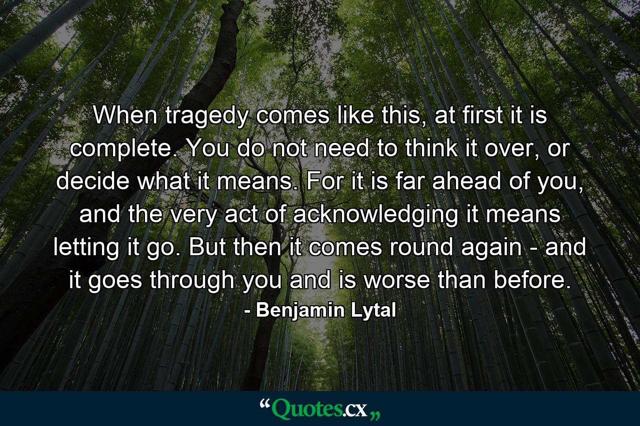 When tragedy comes like this, at first it is complete. You do not need to think it over, or decide what it means. For it is far ahead of you, and the very act of acknowledging it means letting it go. But then it comes round again - and it goes through you and is worse than before. - Quote by Benjamin Lytal