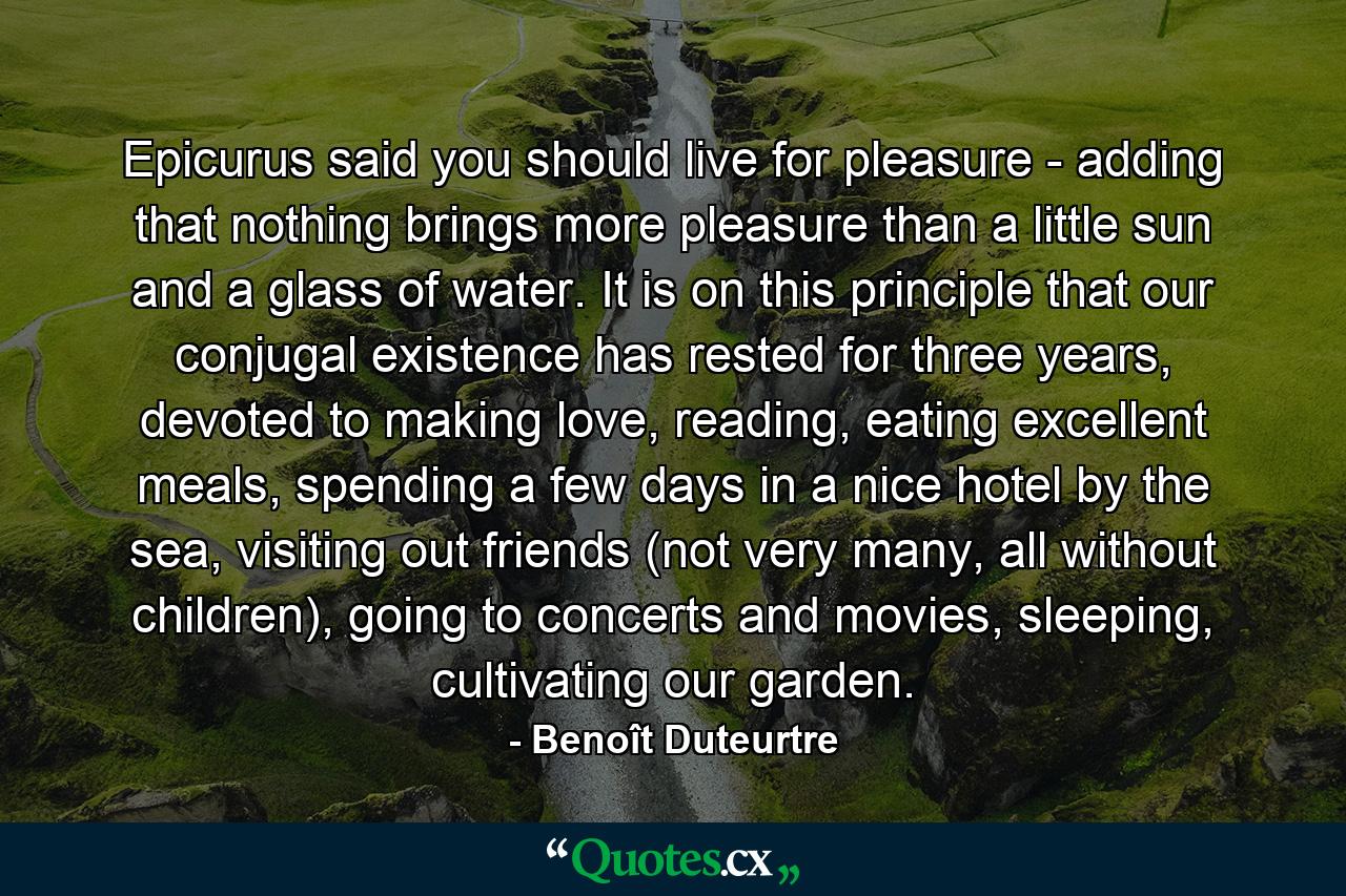 Epicurus said you should live for pleasure - adding that nothing brings more pleasure than a little sun and a glass of water. It is on this principle that our conjugal existence has rested for three years, devoted to making love, reading, eating excellent meals, spending a few days in a nice hotel by the sea, visiting out friends (not very many, all without children), going to concerts and movies, sleeping, cultivating our garden. - Quote by Benoît Duteurtre