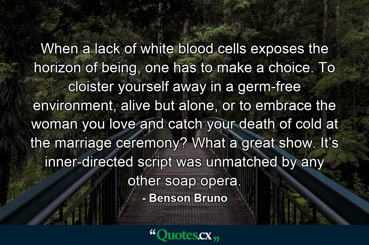 When a lack of white blood cells exposes the horizon of being, one has to make a choice. To cloister yourself away in a germ-free environment, alive but alone, or to embrace the woman you love and catch your death of cold at the marriage ceremony? What a great show. It’s inner-directed script was unmatched by any other soap opera. - Quote by Benson Bruno