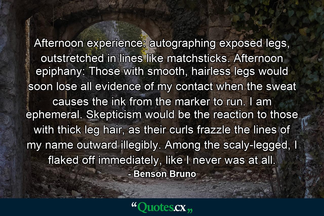 Afternoon experience: autographing exposed legs, outstretched in lines like matchsticks. Afternoon epiphany: Those with smooth, hairless legs would soon lose all evidence of my contact when the sweat causes the ink from the marker to run. I am ephemeral. Skepticism would be the reaction to those with thick leg hair, as their curls frazzle the lines of my name outward illegibly. Among the scaly-legged, I flaked off immediately, like I never was at all. - Quote by Benson Bruno