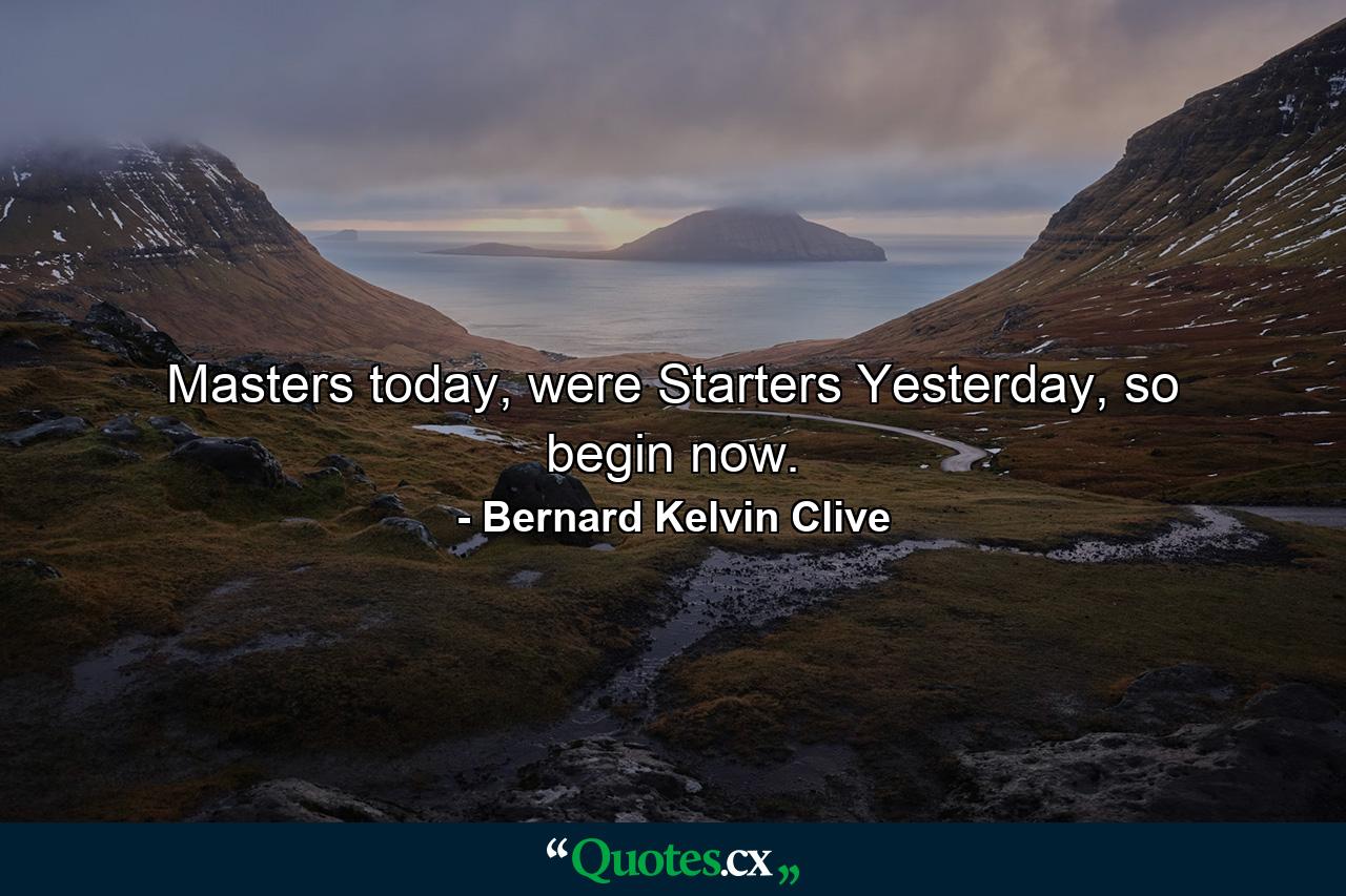 Masters today, were Starters Yesterday, so begin now. - Quote by Bernard Kelvin Clive