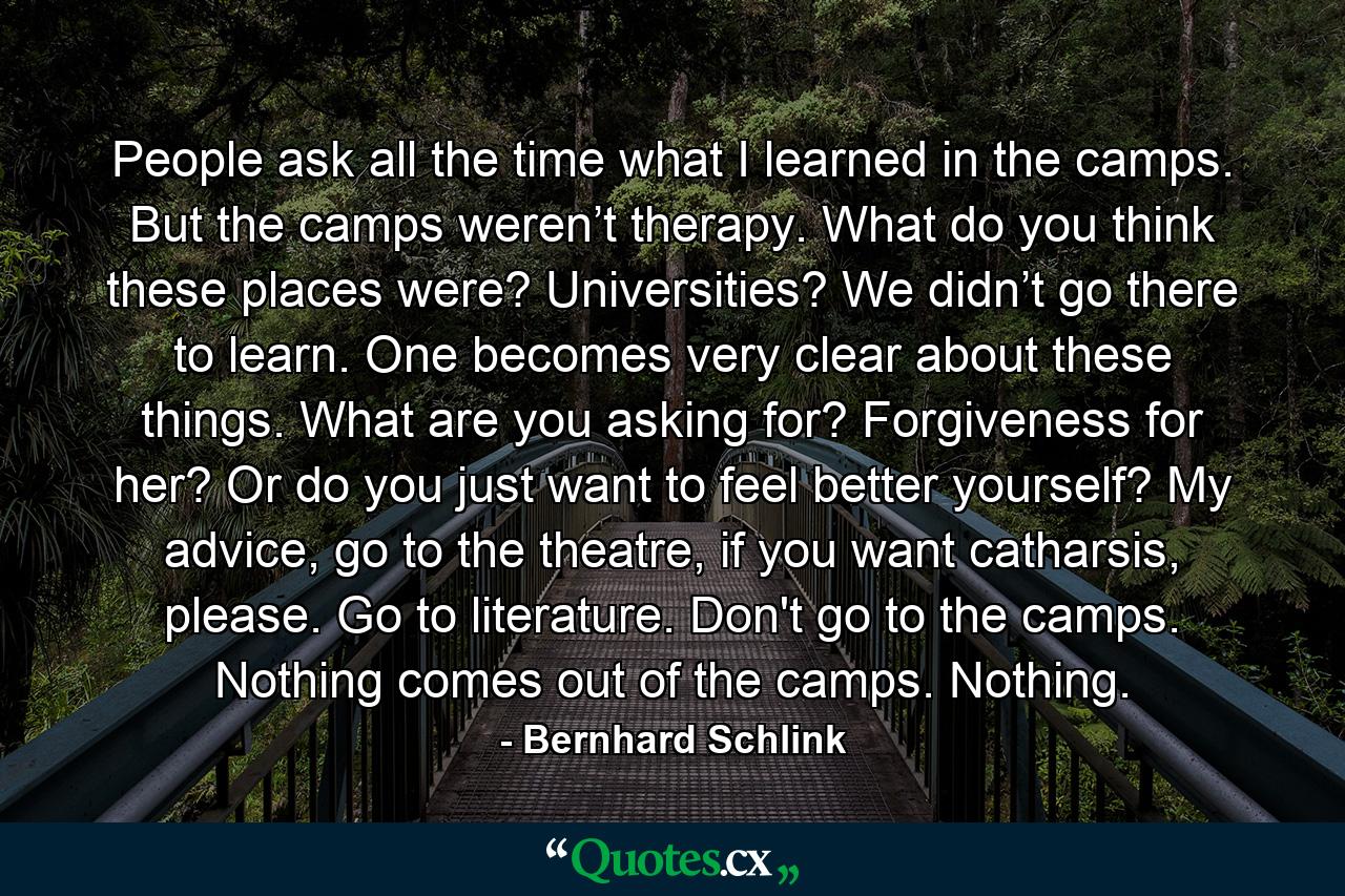 People ask all the time what I learned in the camps. But the camps weren’t therapy. What do you think these places were? Universities? We didn’t go there to learn. One becomes very clear about these things. What are you asking for? Forgiveness for her? Or do you just want to feel better yourself? My advice, go to the theatre, if you want catharsis, please. Go to literature. Don't go to the camps. Nothing comes out of the camps. Nothing. - Quote by Bernhard Schlink