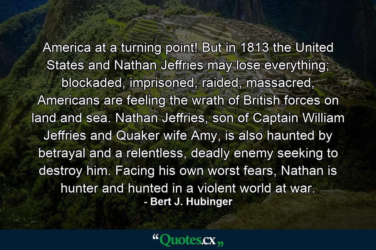 America at a turning point! But in 1813 the United States and Nathan Jeffries may lose everything; blockaded, imprisoned, raided, massacred, Americans are feeling the wrath of British forces on land and sea. Nathan Jeffries, son of Captain William Jeffries and Quaker wife Amy, is also haunted by betrayal and a relentless, deadly enemy seeking to destroy him. Facing his own worst fears, Nathan is hunter and hunted in a violent world at war. - Quote by Bert J. Hubinger