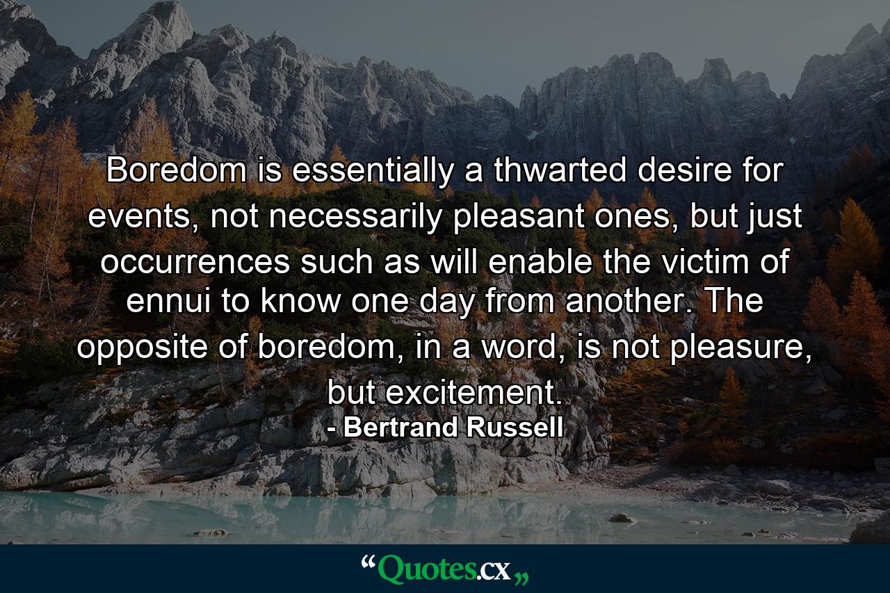 Boredom is essentially a thwarted desire for events, not necessarily pleasant ones, but just occurrences such as will enable the victim of ennui to know one day from another. The opposite of boredom, in a word, is not pleasure, but excitement. - Quote by Bertrand Russell