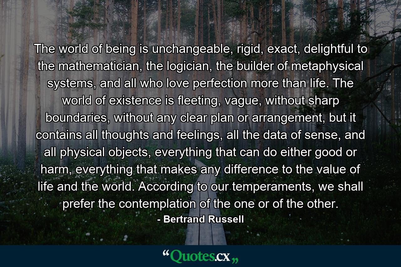 The world of being is unchangeable, rigid, exact, delightful to the mathematician, the logician, the builder of metaphysical systems, and all who love perfection more than life. The world of existence is fleeting, vague, without sharp boundaries, without any clear plan or arrangement, but it contains all thoughts and feelings, all the data of sense, and all physical objects, everything that can do either good or harm, everything that makes any difference to the value of life and the world. According to our temperaments, we shall prefer the contemplation of the one or of the other. - Quote by Bertrand Russell