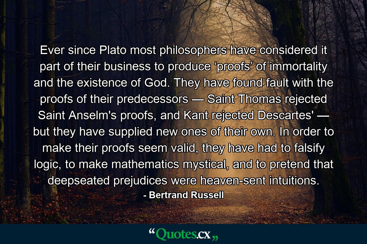 Ever since Plato most philosophers have considered it part of their business to produce ‘proofs’ of immortality and the existence of God. They have found fault with the proofs of their predecessors — Saint Thomas rejected Saint Anselm's proofs, and Kant rejected Descartes' — but they have supplied new ones of their own. In order to make their proofs seem valid, they have had to falsify logic, to make mathematics mystical, and to pretend that deepseated prejudices were heaven-sent intuitions. - Quote by Bertrand Russell