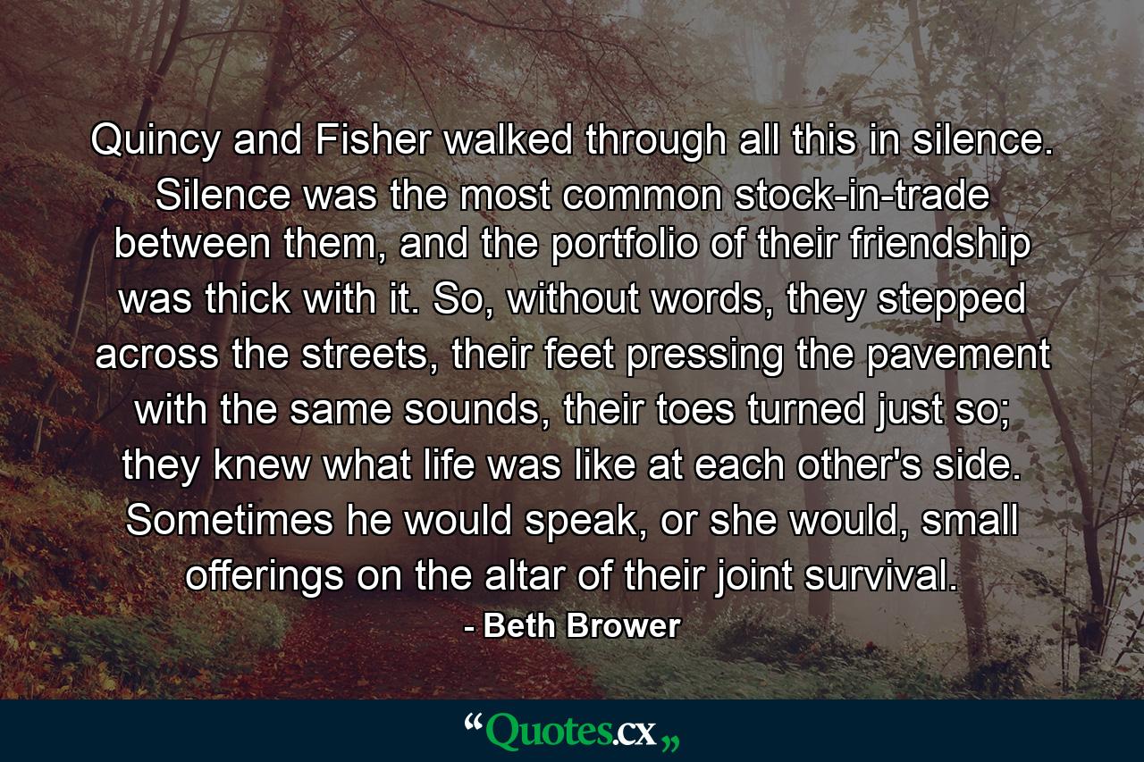 Quincy and Fisher walked through all this in silence. Silence was the most common stock-in-trade between them, and the portfolio of their friendship was thick with it. So, without words, they stepped across the streets, their feet pressing the pavement with the same sounds, their toes turned just so; they knew what life was like at each other's side. Sometimes he would speak, or she would, small offerings on the altar of their joint survival. - Quote by Beth Brower