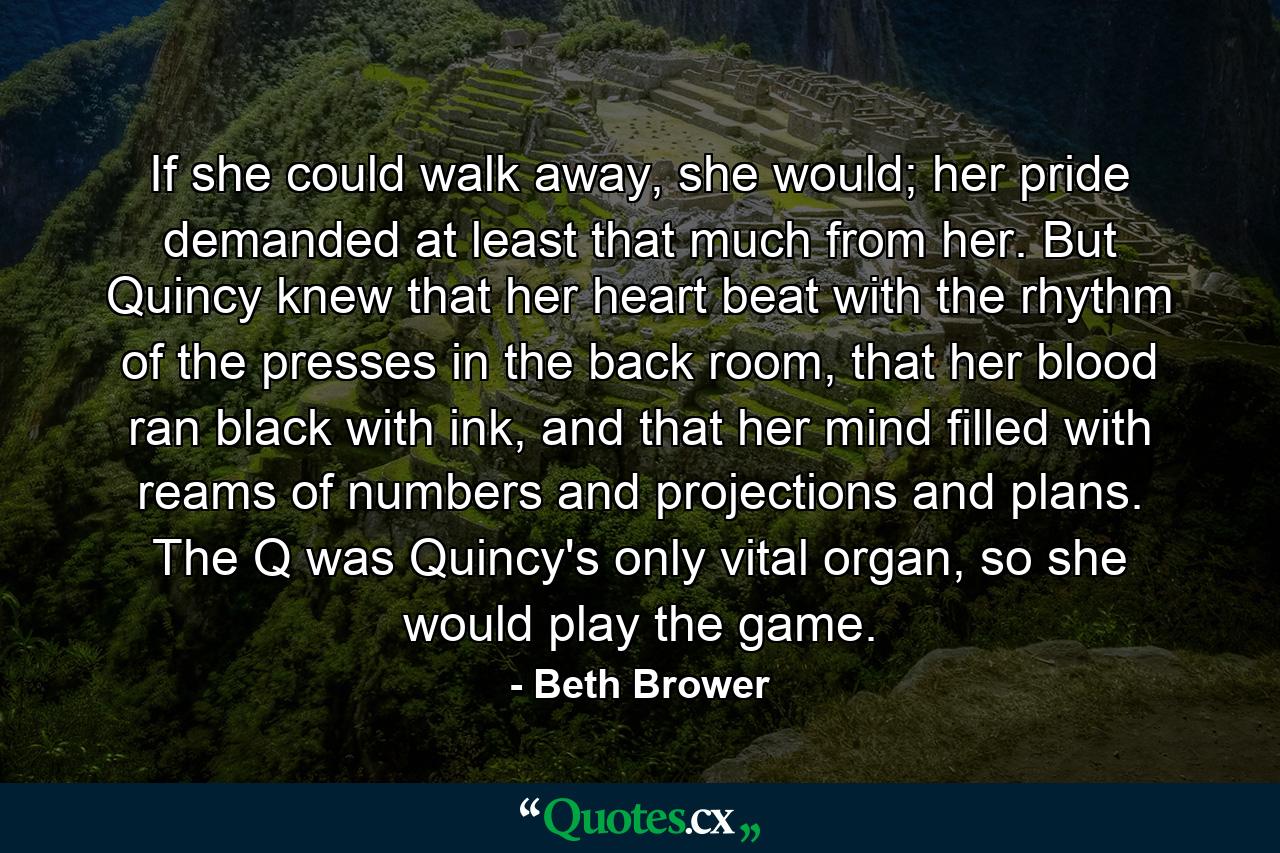 If she could walk away, she would; her pride demanded at least that much from her. But Quincy knew that her heart beat with the rhythm of the presses in the back room, that her blood ran black with ink, and that her mind filled with reams of numbers and projections and plans. The Q was Quincy's only vital organ, so she would play the game. - Quote by Beth Brower