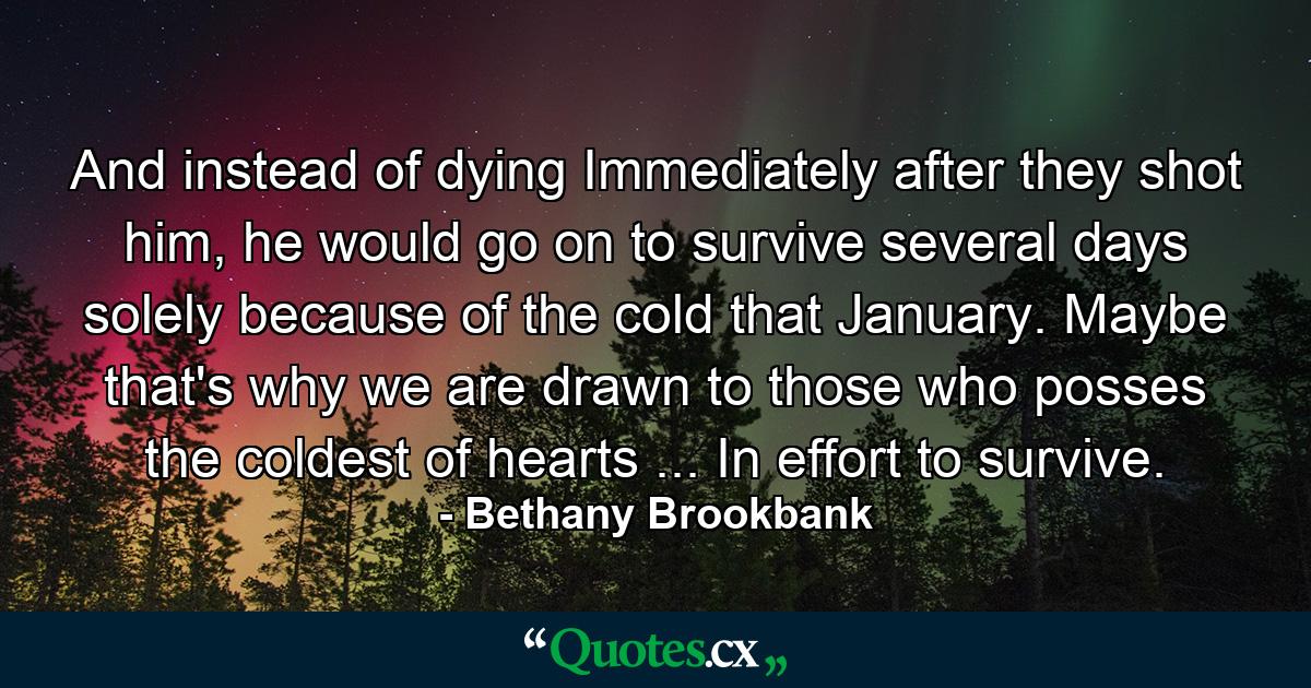 And instead of dying Immediately after they shot him, he would go on to survive several days solely because of the cold that January. Maybe that's why we are drawn to those who posses the coldest of hearts ... In effort to survive.  - Quote by Bethany Brookbank