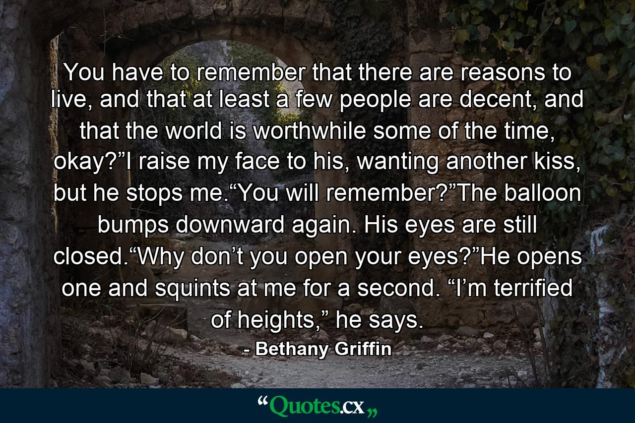 You have to remember that there are reasons to live, and that at least a few people are decent, and that the world is worthwhile some of the time, okay?”I raise my face to his, wanting another kiss, but he stops me.“You will remember?”The balloon bumps downward again. His eyes are still closed.“Why don’t you open your eyes?”He opens one and squints at me for a second. “I’m terrified of heights,” he says. - Quote by Bethany Griffin