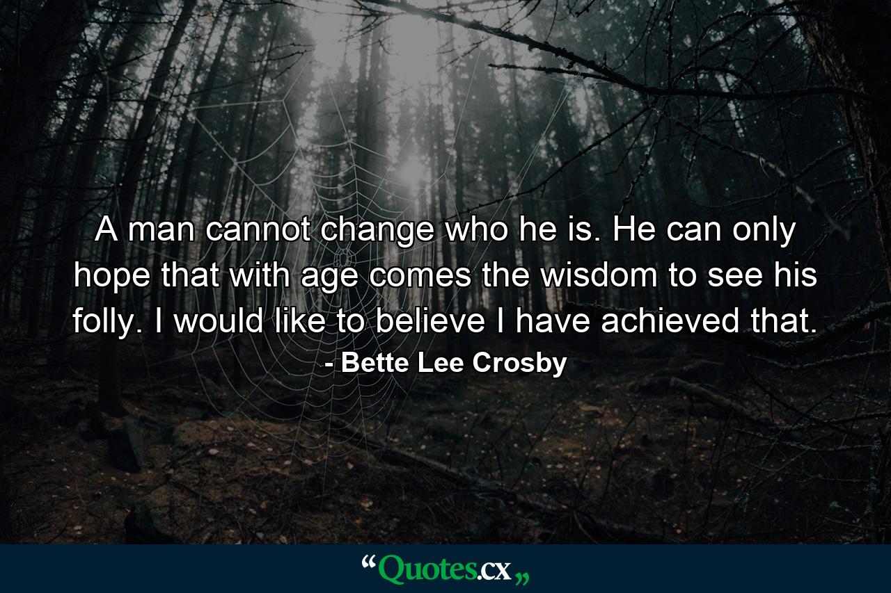 A man cannot change who he is. He can only hope that with age comes the wisdom to see his folly. I would like to believe I have achieved that. - Quote by Bette Lee Crosby