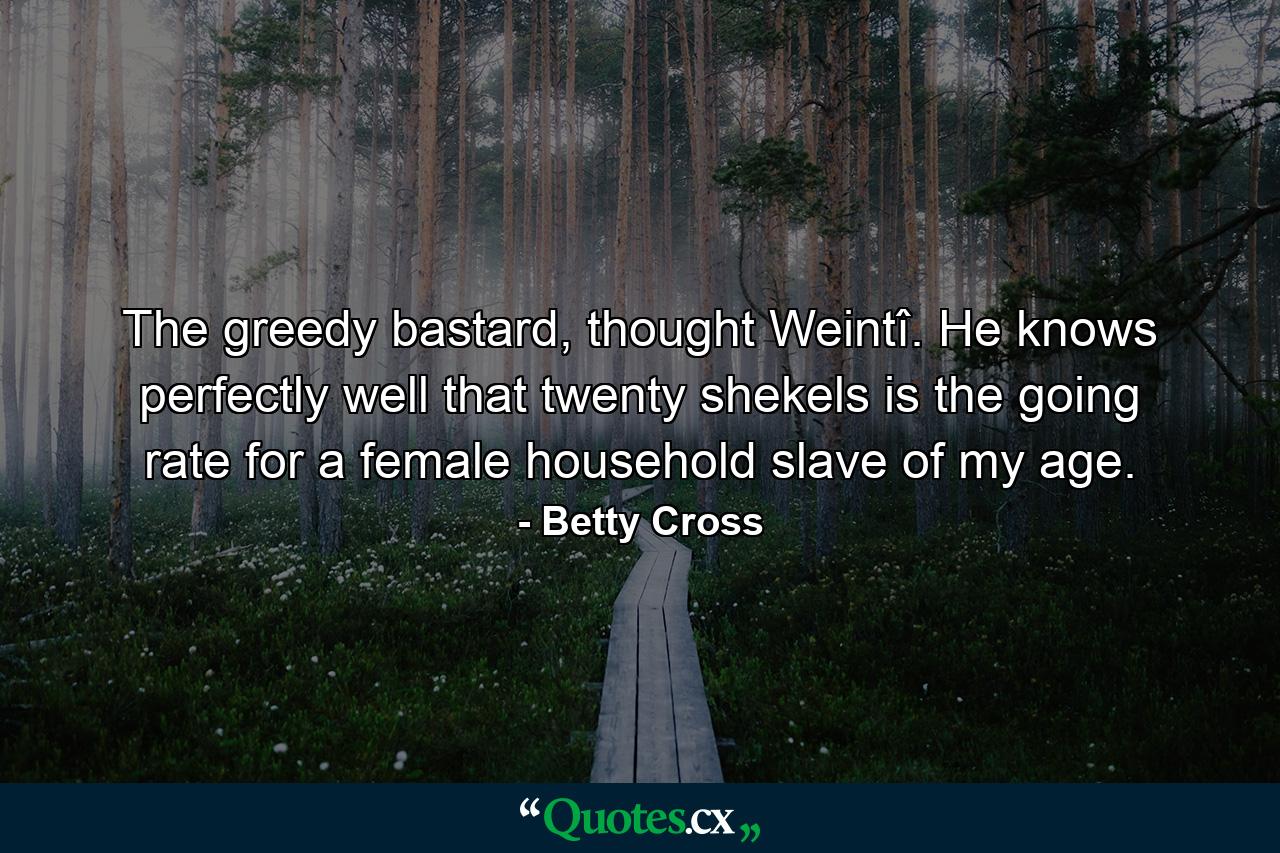 The greedy bastard, thought Weintî. He knows perfectly well that twenty shekels is the going rate for a female household slave of my age. - Quote by Betty Cross