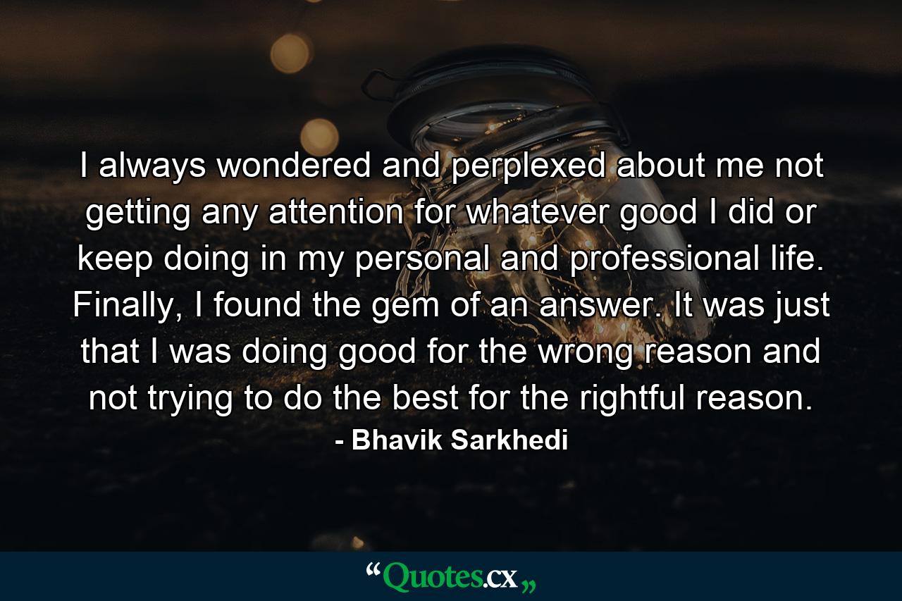 I always wondered and perplexed about me not getting any attention for whatever good I did or keep doing in my personal and professional life. Finally, I found the gem of an answer. It was just that I was doing good for the wrong reason and not trying to do the best for the rightful reason. - Quote by Bhavik Sarkhedi