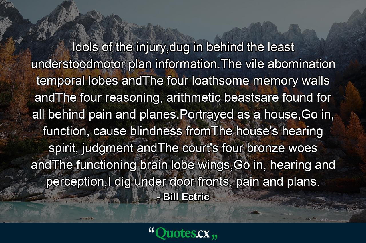 Idols of the injury,dug in behind the least understoodmotor plan information.The vile abomination temporal lobes andThe four loathsome memory walls andThe four reasoning, arithmetic beastsare found for all behind pain and planes.Portrayed as a house,Go in, function, cause blindness fromThe house's hearing spirit, judgment andThe court's four bronze woes andThe functioning brain lobe wings,Go in, hearing and perception,I dig under door fronts, pain and plans. - Quote by Bill Ectric