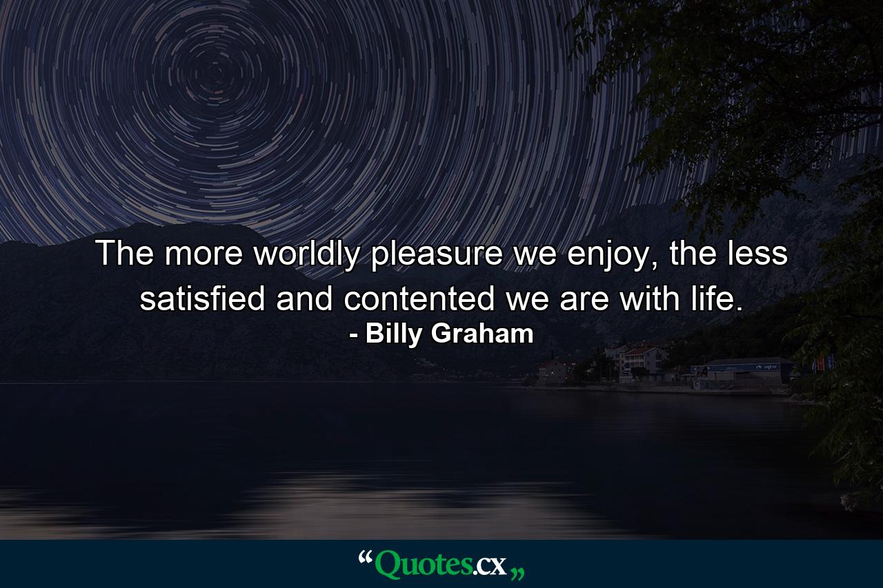 The more worldly pleasure we enjoy, the less satisfied and contented we are with life. - Quote by Billy Graham