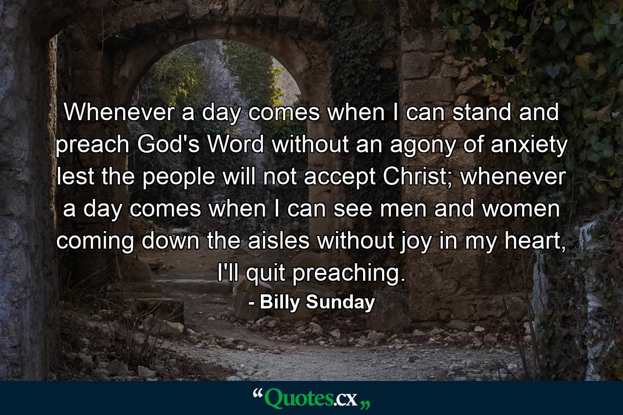 Whenever a day comes when I can stand and preach God's Word without an agony of anxiety lest the people will not accept Christ; whenever a day comes when I can see men and women coming down the aisles without joy in my heart, I'll quit preaching. - Quote by Billy Sunday