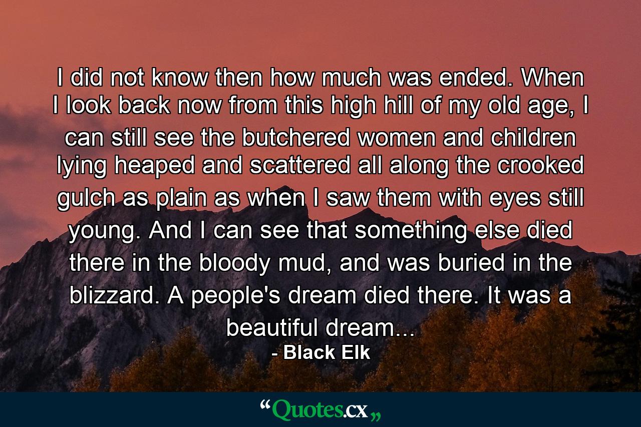 I did not know then how much was ended. When I look back now from this high hill of my old age, I can still see the butchered women and children lying heaped and scattered all along the crooked gulch as plain as when I saw them with eyes still young. And I can see that something else died there in the bloody mud, and was buried in the blizzard. A people's dream died there. It was a beautiful dream... - Quote by Black Elk