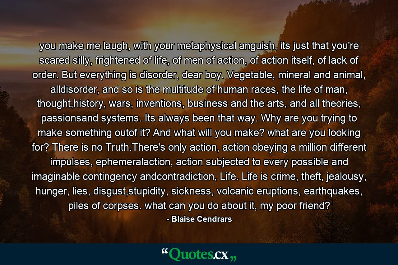 you make me laugh, with your metaphysical anguish, its just that you're scared silly, frightened of life, of men of action, of action itself, of lack of order. But everything is disorder, dear boy. Vegetable, mineral and animal, alldisorder, and so is the multitude of human races, the life of man, thought,history, wars, inventions, business and the arts, and all theories, passionsand systems. Its always been that way. Why are you trying to make something outof it? And what will you make? what are you looking for? There is no Truth.There's only action, action obeying a million different impulses, ephemeralaction, action subjected to every possible and imaginable contingency andcontradiction, Life. Life is crime, theft, jealousy, hunger, lies, disgust,stupidity, sickness, volcanic eruptions, earthquakes, piles of corpses. what can you do about it, my poor friend? - Quote by Blaise Cendrars