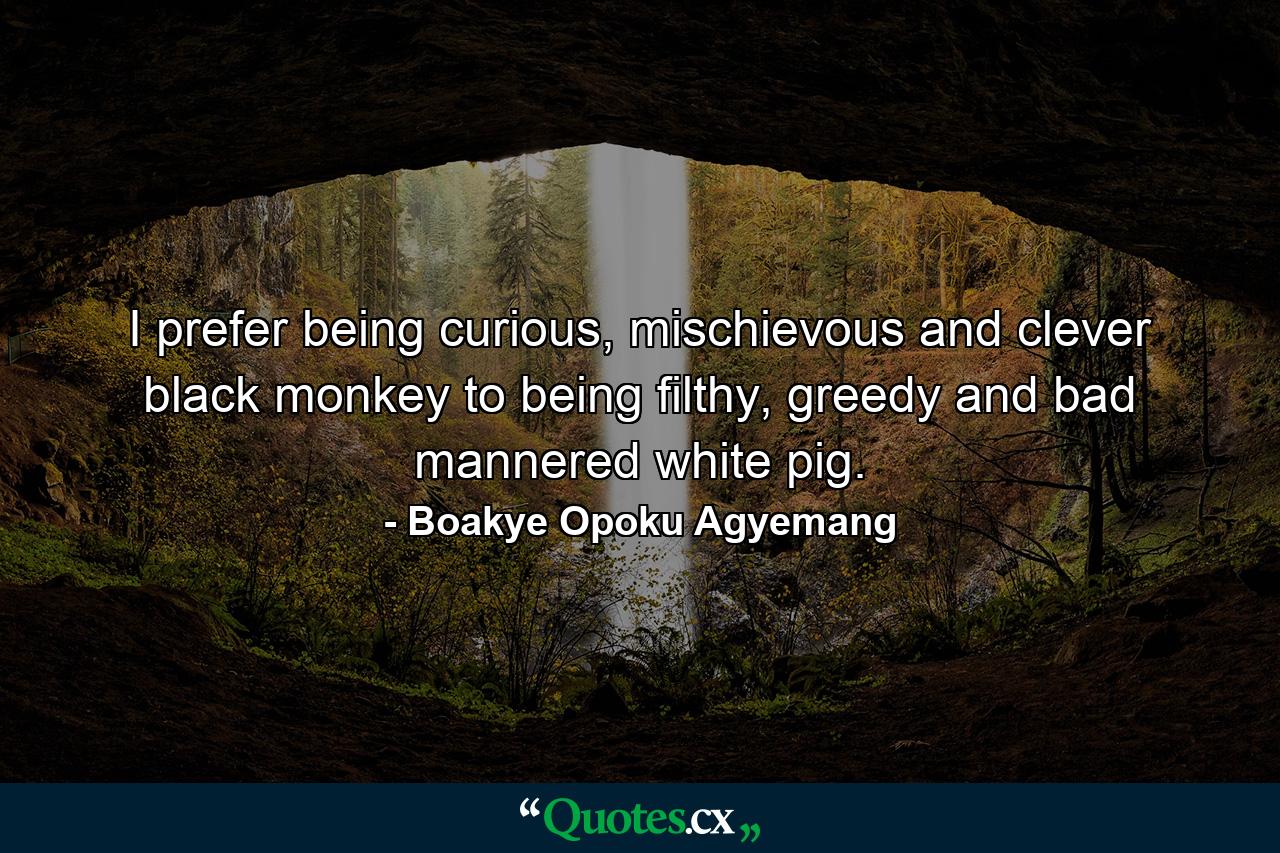 I prefer being curious, mischievous and clever black monkey to being filthy, greedy and bad mannered white pig. - Quote by Boakye Opoku Agyemang