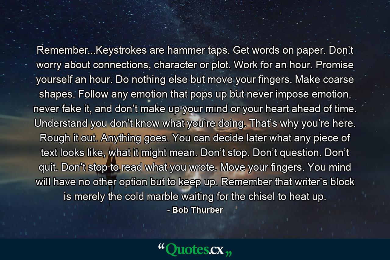 Remember...Keystrokes are hammer taps. Get words on paper. Don’t worry about connections, character or plot. Work for an hour. Promise yourself an hour. Do nothing else but move your fingers. Make coarse shapes. Follow any emotion that pops up but never impose emotion, never fake it, and don’t make up your mind or your heart ahead of time. Understand you don’t know what you’re doing. That’s why you’re here. Rough it out. Anything goes. You can decide later what any piece of text looks like, what it might mean. Don’t stop. Don’t question. Don’t quit. Don’t stop to read what you wrote. Move your fingers. You mind will have no other option but to keep up. Remember that writer’s block is merely the cold marble waiting for the chisel to heat up. - Quote by Bob Thurber