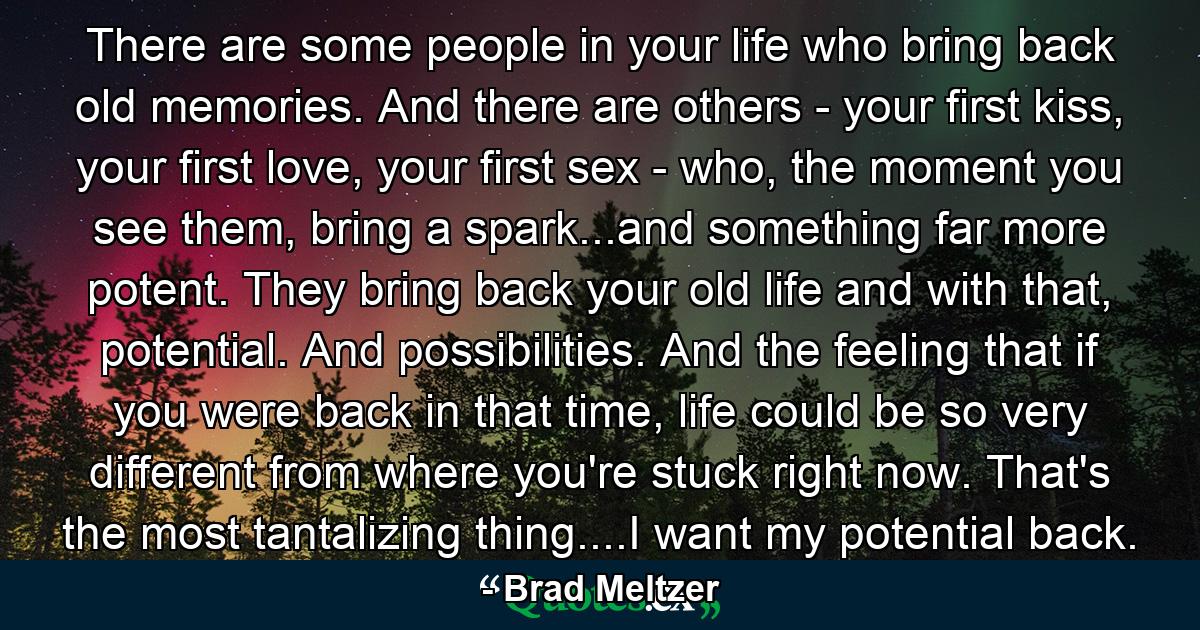 There are some people in your life who bring back old memories. And there are others - your first kiss, your first love, your first sex - who, the moment you see them, bring a spark...and something far more potent. They bring back your old life and with that, potential. And possibilities. And the feeling that if you were back in that time, life could be so very different from where you're stuck right now. That's the most tantalizing thing....I want my potential back. - Quote by Brad Meltzer