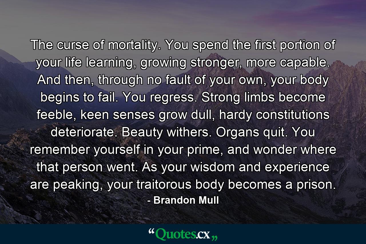 The curse of mortality. You spend the first portion of your life learning, growing stronger, more capable. And then, through no fault of your own, your body begins to fail. You regress. Strong limbs become feeble, keen senses grow dull, hardy constitutions deteriorate. Beauty withers. Organs quit. You remember yourself in your prime, and wonder where that person went. As your wisdom and experience are peaking, your traitorous body becomes a prison. - Quote by Brandon Mull