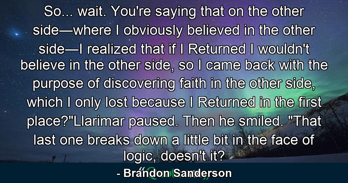 So... wait. You're saying that on the other side―where I obviously believed in the other side―I realized that if I Returned I wouldn't believe in the other side, so I came back with the purpose of discovering faith in the other side, which I only lost because I Returned in the first place?