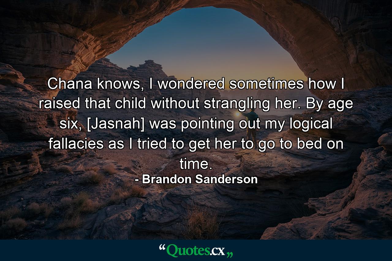 Chana knows, I wondered sometimes how I raised that child without strangling her. By age six, [Jasnah] was pointing out my logical fallacies as I tried to get her to go to bed on time. - Quote by Brandon Sanderson