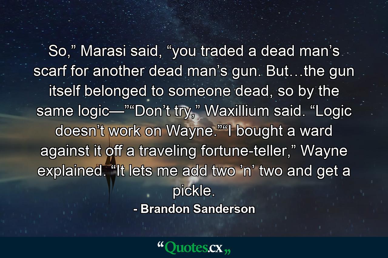 So,” Marasi said, “you traded a dead man’s scarf for another dead man’s gun. But…the gun itself belonged to someone dead, so by the same logic—”“Don’t try,” Waxillium said. “Logic doesn’t work on Wayne.”“I bought a ward against it off a traveling fortune-teller,” Wayne explained. “It lets me add two ’n’ two and get a pickle. - Quote by Brandon Sanderson