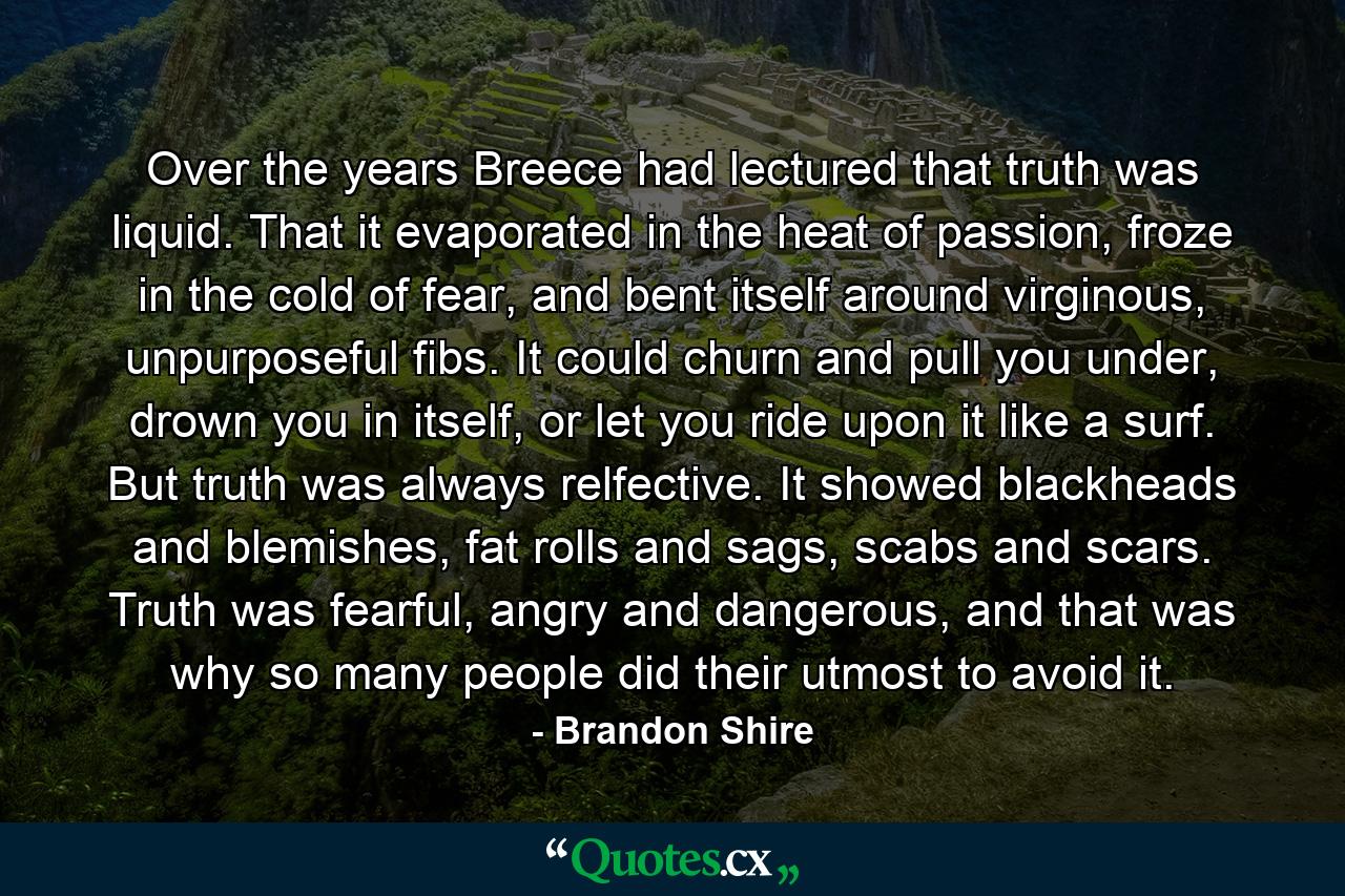 Over the years Breece had lectured that truth was liquid. That it evaporated in the heat of passion, froze in the cold of fear, and bent itself around virginous, unpurposeful fibs. It could churn and pull you under, drown you in itself, or let you ride upon it like a surf. But truth was always relfective. It showed blackheads and blemishes, fat rolls and sags, scabs and scars. Truth was fearful, angry and dangerous, and that was why so many people did their utmost to avoid it. - Quote by Brandon Shire