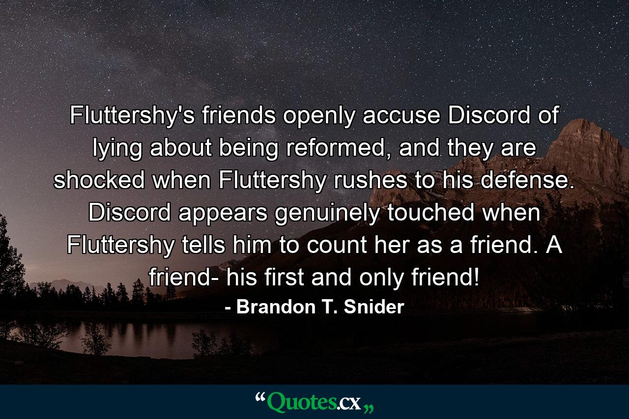 Fluttershy's friends openly accuse Discord of lying about being reformed, and they are shocked when Fluttershy rushes to his defense. Discord appears genuinely touched when Fluttershy tells him to count her as a friend. A friend- his first and only friend! - Quote by Brandon T. Snider