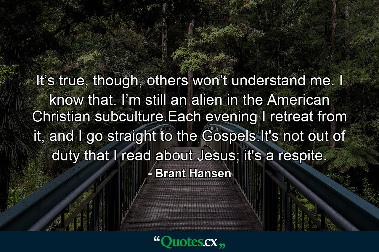 It’s true, though, others won’t understand me. I know that. I’m still an alien in the American Christian subculture.Each evening I retreat from it, and I go straight to the Gospels.It's not out of duty that I read about Jesus; it's a respite. - Quote by Brant Hansen