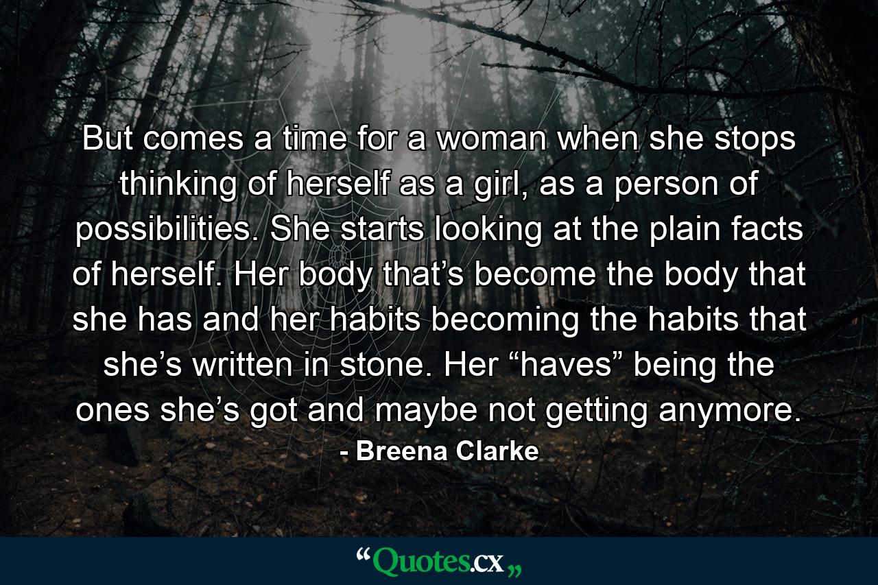 But comes a time for a woman when she stops thinking of herself as a girl, as a person of possibilities. She starts looking at the plain facts of herself. Her body that’s become the body that she has and her habits becoming the habits that she’s written in stone. Her “haves” being the ones she’s got and maybe not getting anymore. - Quote by Breena Clarke