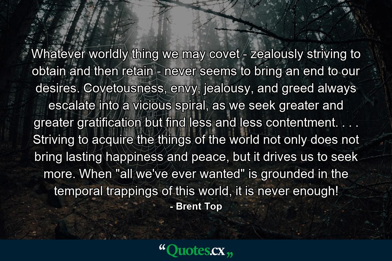 Whatever worldly thing we may covet - zealously striving to obtain and then retain - never seems to bring an end to our desires. Covetousness, envy, jealousy, and greed always escalate into a vicious spiral, as we seek greater and greater gratification but find less and less contentment. . . . Striving to acquire the things of the world not only does not bring lasting happiness and peace, but it drives us to seek more. When 